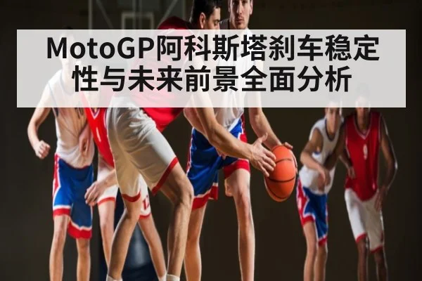 MotoGP阿科斯塔刹车稳定性与未来前景全面分析